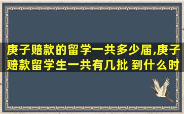 庚子赔款的留学一共多少届,庚子赔款留学生一共有几批 到什么时候停止了